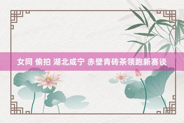 女同 偷拍 湖北咸宁 赤壁青砖茶领跑新赛谈