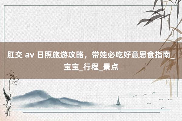肛交 av 日照旅游攻略，带娃必吃好意思食指南_宝宝_行程_景点