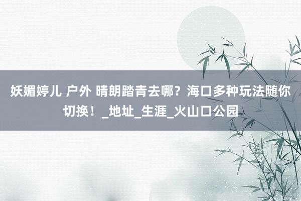 妖媚婷儿 户外 晴朗踏青去哪？海口多种玩法随你切换！_地址_生涯_火山口公园