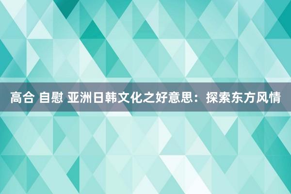 高合 自慰 亚洲日韩文化之好意思：探索东方风情