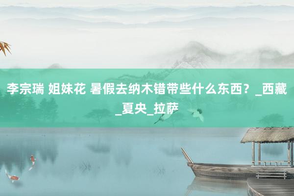 李宗瑞 姐妹花 暑假去纳木错带些什么东西？_西藏_夏央_拉萨