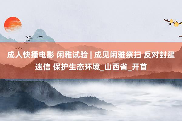 成人快播电影 闲雅试验 | 成见闲雅祭扫 反对封建迷信 保护生态环境_山西省_开首