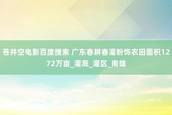 苍井空电影百度搜索 广东春耕春灌粉饰农田面积1272万亩_灌溉_灌区_南雄