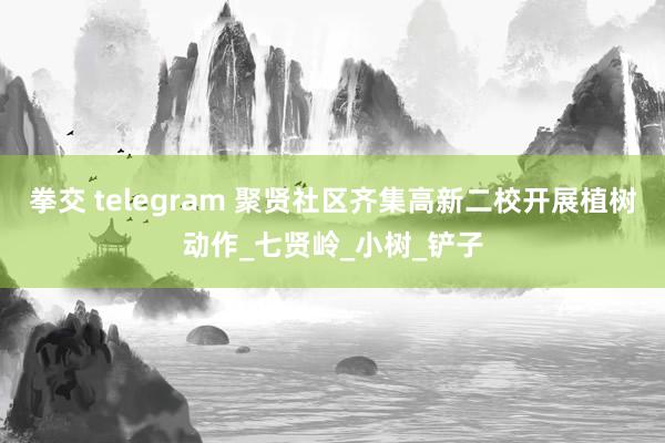 拳交 telegram 聚贤社区齐集高新二校开展植树动作_七贤岭_小树_铲子