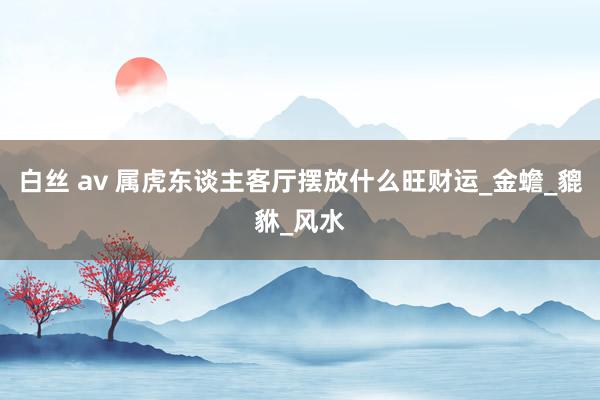 白丝 av 属虎东谈主客厅摆放什么旺财运_金蟾_貔貅_风水