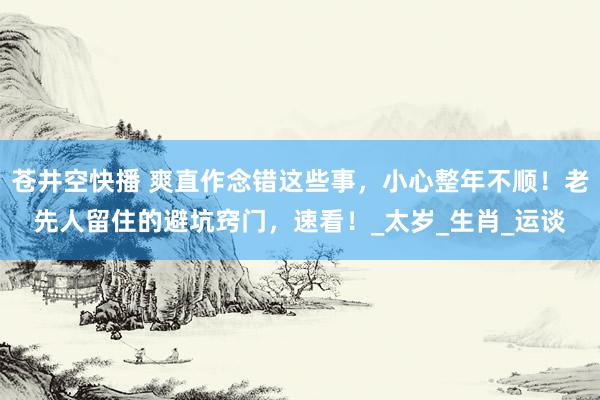 苍井空快播 爽直作念错这些事，小心整年不顺！老先人留住的避坑窍门，速看！_太岁_生肖_运谈