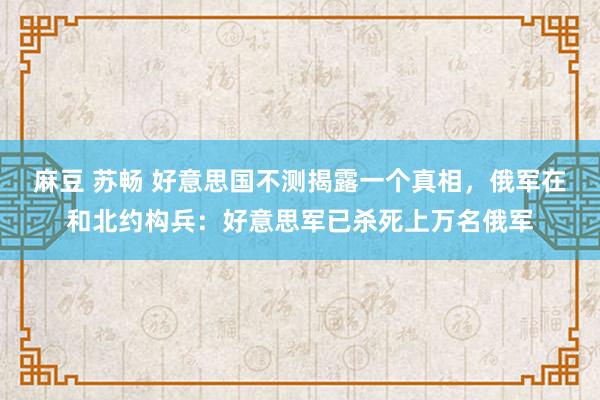 麻豆 苏畅 好意思国不测揭露一个真相，俄军在和北约构兵：好意思军已杀死上万名俄军