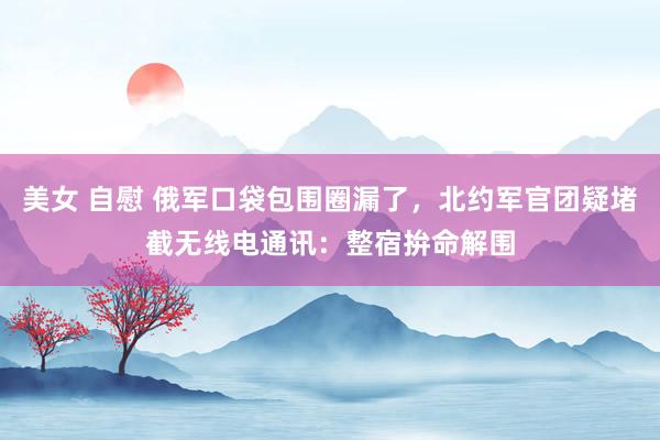 美女 自慰 俄军口袋包围圈漏了，北约军官团疑堵截无线电通讯：整宿拚命解围