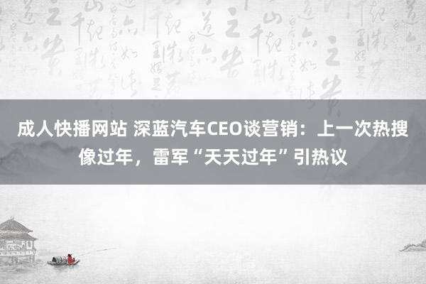 成人快播网站 深蓝汽车CEO谈营销：上一次热搜像过年，雷军“天天过年”引热议