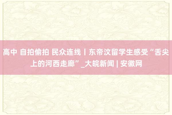 高中 自拍偷拍 民众连线丨东帝汶留学生感受“舌尖上的河西走廊”_大皖新闻 | 安徽网