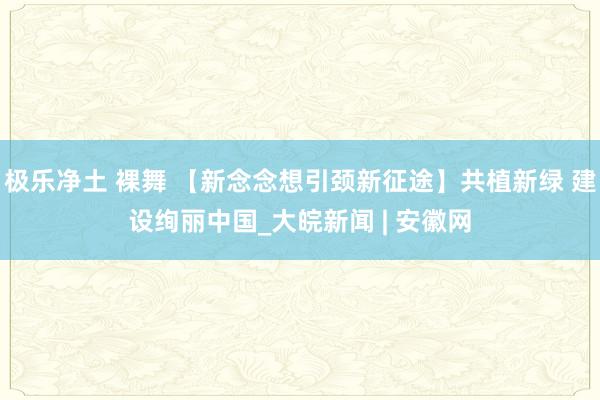 极乐净土 裸舞 【新念念想引颈新征途】共植新绿 建设绚丽中国_大皖新闻 | 安徽网