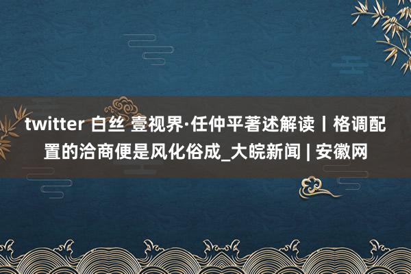 twitter 白丝 壹视界·任仲平著述解读丨格调配置的洽商便是风化俗成_大皖新闻 | 安徽网