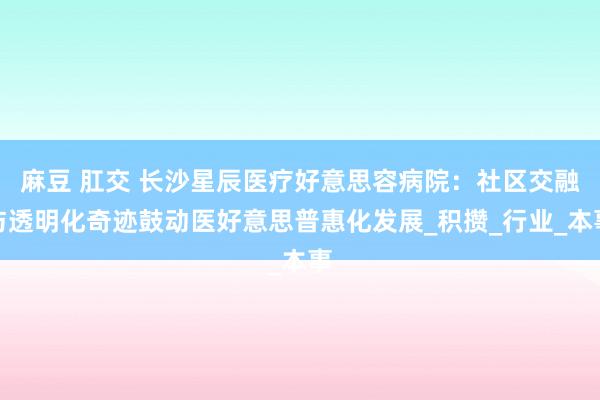 麻豆 肛交 长沙星辰医疗好意思容病院：社区交融与透明化奇迹鼓动医好意思普惠化发展_积攒_行业_本事
