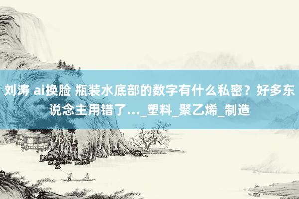 刘涛 ai换脸 瓶装水底部的数字有什么私密？好多东说念主用错了..._塑料_聚乙烯_制造