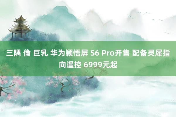三隅 倫 巨乳 华为颖悟屏 S6 Pro开售 配备灵犀指向遥控 6999元起
