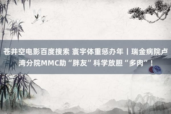 苍井空电影百度搜索 寰宇体重惩办年丨瑞金病院卢湾分院MMC助“胖友”科学放胆“多肉”！