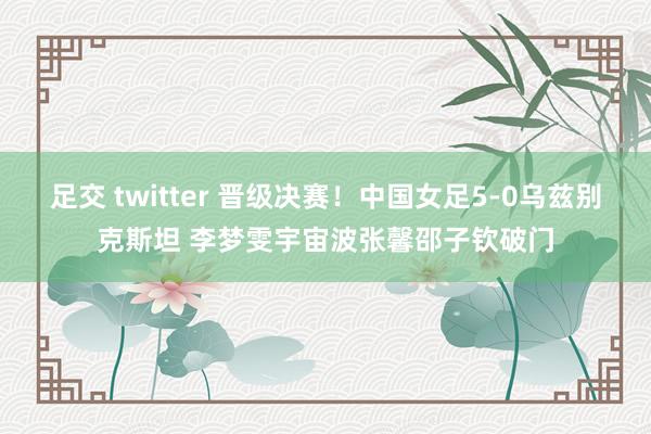 足交 twitter 晋级决赛！中国女足5-0乌兹别克斯坦 李梦雯宇宙波张馨邵子钦破门
