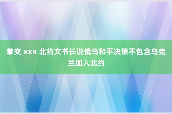 拳交 xxx 北约文书长说俄乌和平决策不包含乌克兰加入北约
