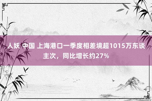 人妖 中国 上海港口一季度相差境超1015万东谈主次，同比增长约27%