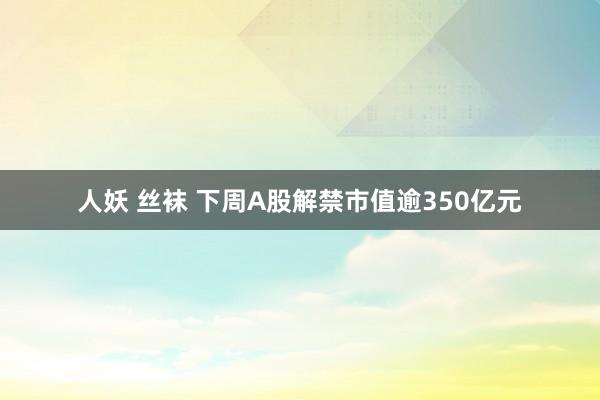 人妖 丝袜 下周A股解禁市值逾350亿元