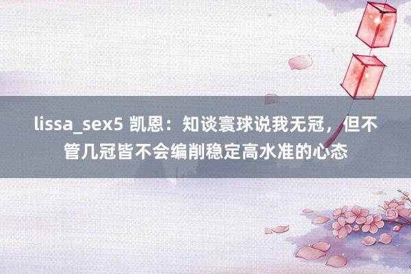 lissa_sex5 凯恩：知谈寰球说我无冠，但不管几冠皆不会编削稳定高水准的心态
