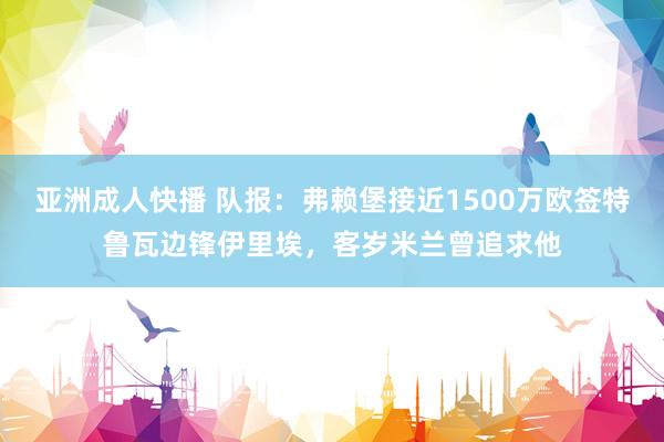 亚洲成人快播 队报：弗赖堡接近1500万欧签特鲁瓦边锋伊里埃，客岁米兰曾追求他