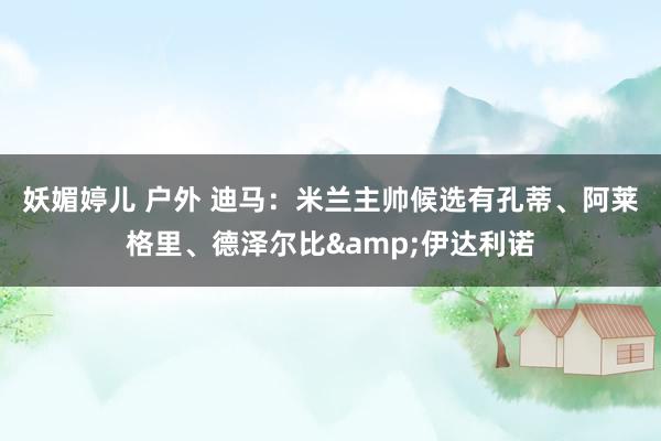 妖媚婷儿 户外 迪马：米兰主帅候选有孔蒂、阿莱格里、德泽尔比&伊达利诺