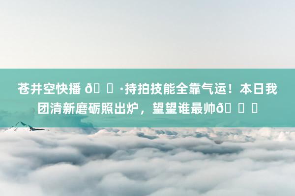 苍井空快播 📷持拍技能全靠气运！本日我团清新磨砺照出炉，望望谁最帅👀