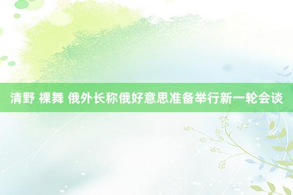 清野 裸舞 俄外长称俄好意思准备举行新一轮会谈