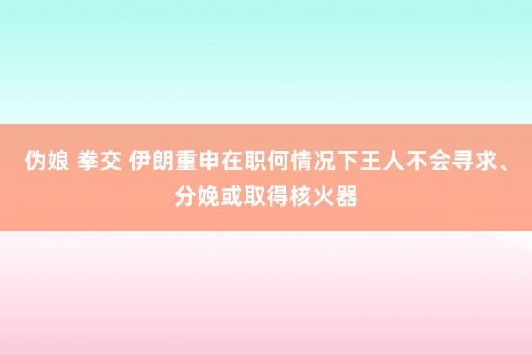 伪娘 拳交 伊朗重申在职何情况下王人不会寻求、分娩或取得核火器