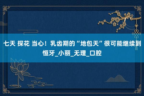 七天 探花 当心！乳齿期的“地包天”很可能继续到恒牙_小丽_无理_口腔
