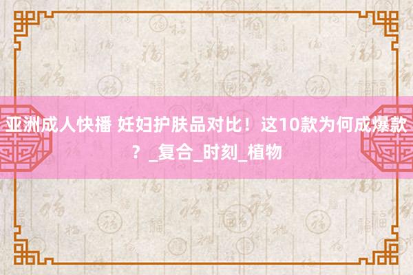 亚洲成人快播 妊妇护肤品对比！这10款为何成爆款？_复合_时刻_植物