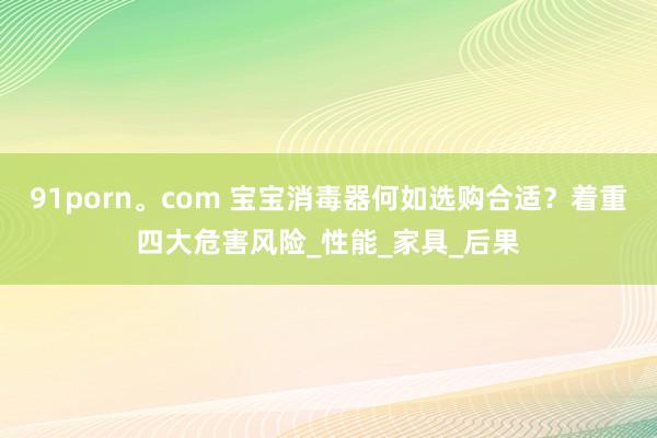91porn。com 宝宝消毒器何如选购合适？着重四大危害风险_性能_家具_后果