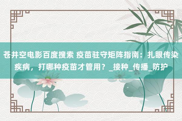 苍井空电影百度搜索 疫苗驻守矩阵指南：扎眼传染疾病，打哪种疫苗才管用？_接种_传播_防护