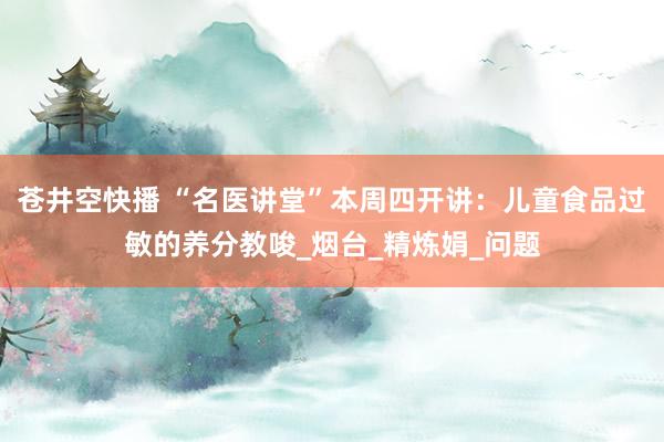 苍井空快播 “名医讲堂”本周四开讲：儿童食品过敏的养分教唆_烟台_精炼娟_问题
