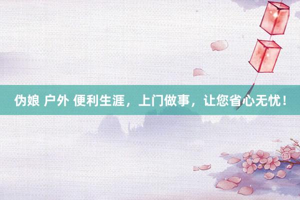 伪娘 户外 便利生涯，上门做事，让您省心无忧！