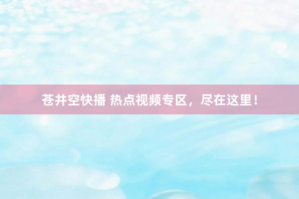 苍井空快播 热点视频专区，尽在这里！