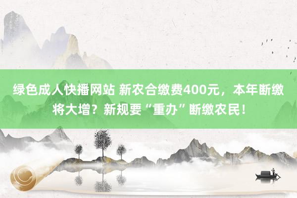 绿色成人快播网站 新农合缴费400元，本年断缴将大增？新规要“重办”断缴农民！