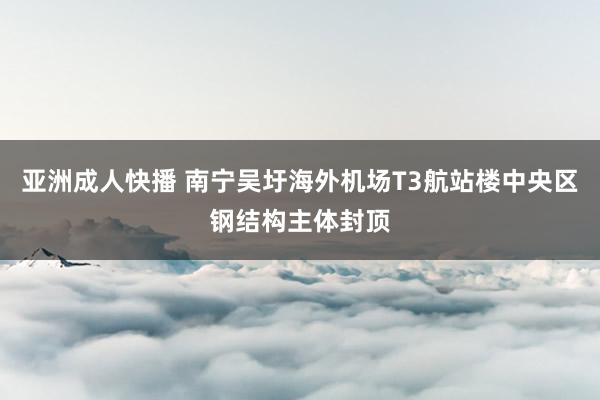 亚洲成人快播 南宁吴圩海外机场T3航站楼中央区钢结构主体封顶
