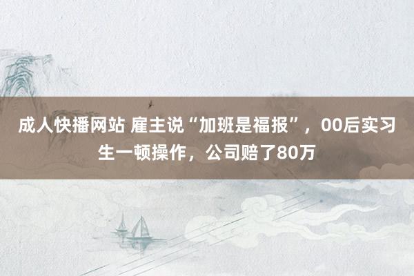 成人快播网站 雇主说“加班是福报”，00后实习生一顿操作，公司赔了80万