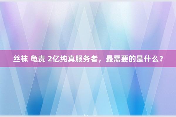 丝袜 龟责 2亿纯真服务者，最需要的是什么？