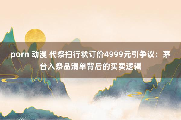 porn 动漫 代祭扫行状订价4999元引争议：茅台入祭品清单背后的买卖逻辑