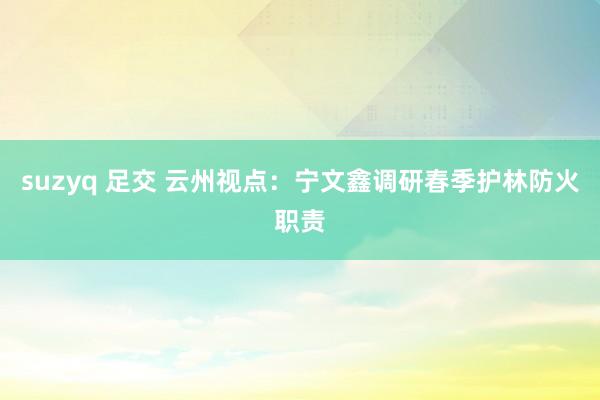 suzyq 足交 云州视点：宁文鑫调研春季护林防火职责