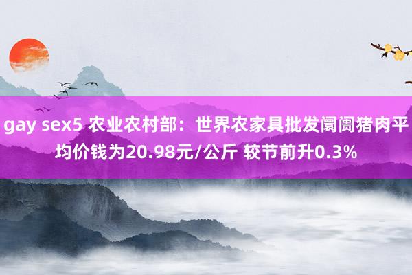 gay sex5 农业农村部：世界农家具批发阛阓猪肉平均价钱为20.98元/公斤 较节前升0.3%