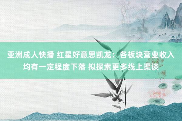 亚洲成人快播 红星好意思凯龙：各板块营业收入均有一定程度下落 拟探索更多线上渠谈