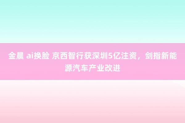 金晨 ai换脸 京西智行获深圳5亿注资，剑指新能源汽车产业改进