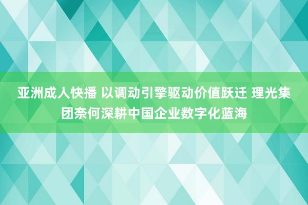 亚洲成人快播 以调动引擎驱动价值跃迁 理光集团奈何深耕中国企业数字化蓝海