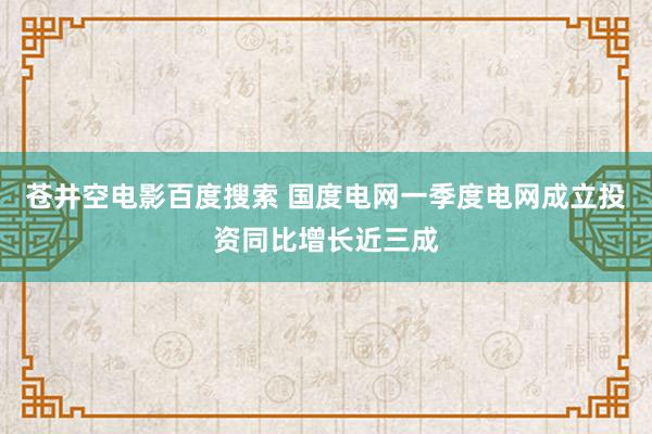 苍井空电影百度搜索 国度电网一季度电网成立投资同比增长近三成