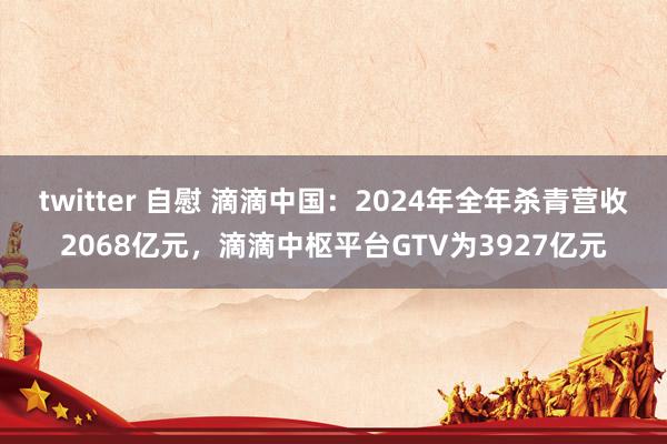 twitter 自慰 滴滴中国：2024年全年杀青营收2068亿元，滴滴中枢平台GTV为3927亿元