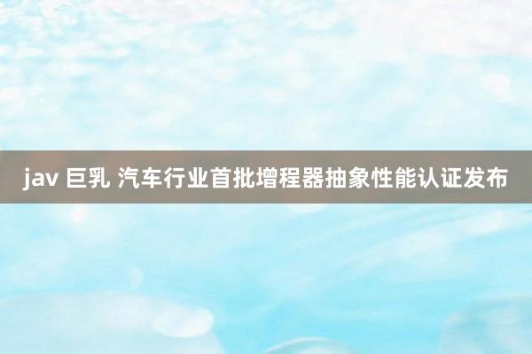 jav 巨乳 汽车行业首批增程器抽象性能认证发布
